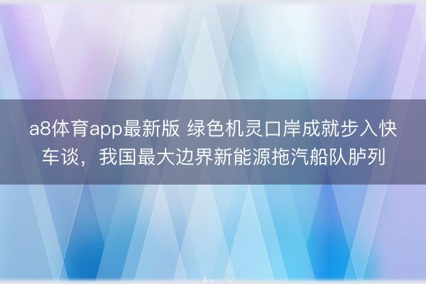 a8体育app最新版 绿色机灵口岸成就步入快车谈，我国最大边界新能源拖汽船队胪列
