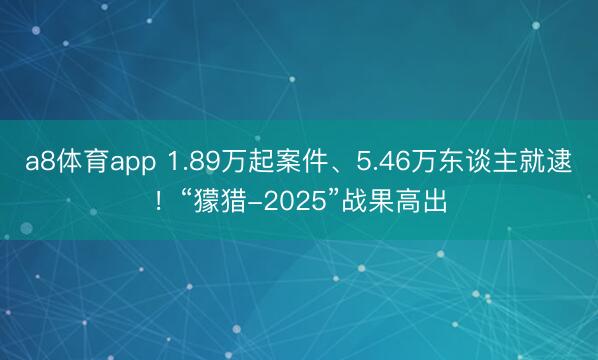 a8体育app 1.89万起案件、5.46万东谈主就逮！“獴猎-2025”战果高出
