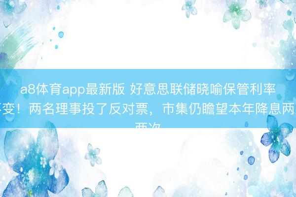 a8体育app最新版 好意思联储晓喻保管利率不变！两名理事投了反对票，市集仍瞻望本年降息两次