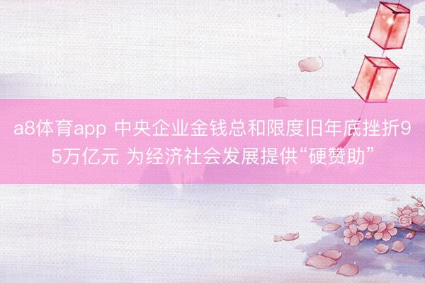 a8体育app 中央企业金钱总和限度旧年底挫折95万亿元 为经济社会发展提供“硬赞助”