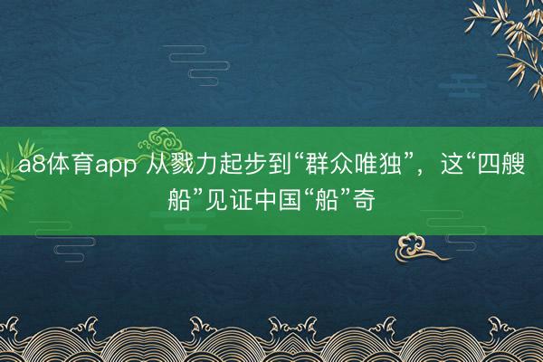 a8体育app 从戮力起步到“群众唯独”，这“四艘船”见证中国“船”奇