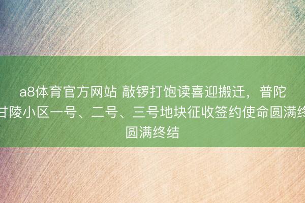 a8体育官方网站 敲锣打饱读喜迎搬迁，普陀区甘陵小区一号、二号、三号地块征收签约使命圆满终结