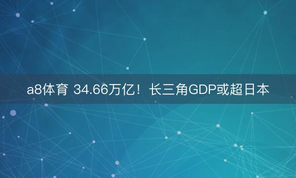 a8体育 34.66万亿！长三角GDP或超日本