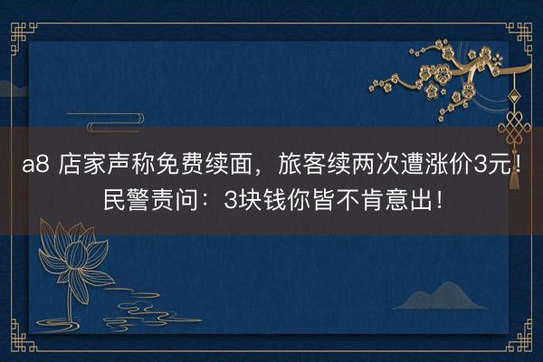 a8 店家声称免费续面，旅客续两次遭涨价3元！民警责问：3块钱你皆不肯意出！