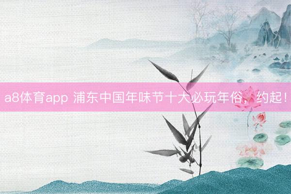 a8体育app 浦东中国年味节十大必玩年俗,约起!