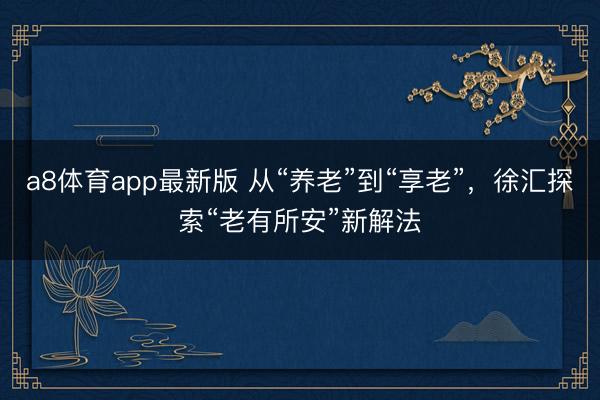 a8体育app最新版 从“养老”到“享老”，徐汇探索“老有所安”新解法