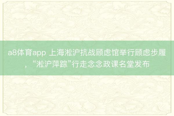 a8体育app 上海淞沪抗战顾虑馆举行顾虑步履，“淞沪萍踪”行走念念政课名堂发布