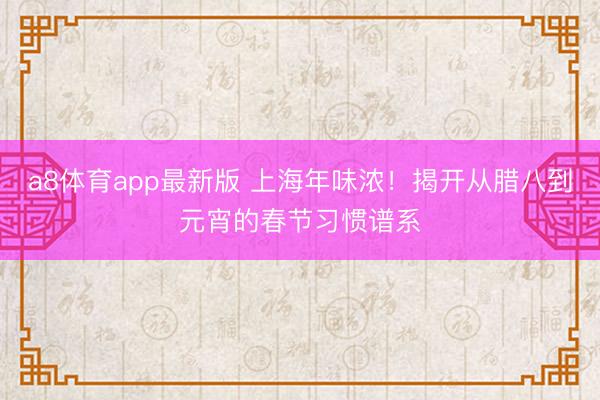 a8体育app最新版 上海年味浓！揭开从腊八到元宵的春节习惯谱系