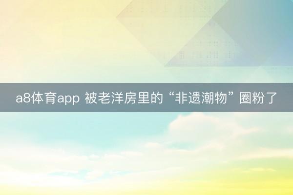 a8体育app 被老洋房里的 “非遗潮物” 圈粉了