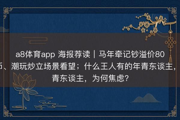 a8体育app 海报荐读｜马年牵记钞溢价80%，牵记币、潮玩炒立场景看望；什么王人有的年青东谈主，为何焦虑?