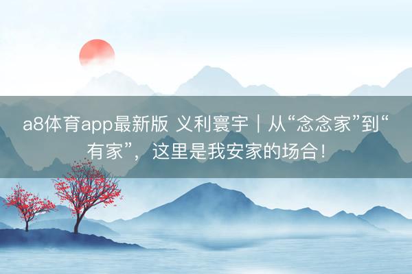 a8体育app最新版 义利寰宇｜从“念念家”到“有家”，这里是我安家的场合！