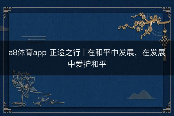 a8体育app 正途之行 | 在和平中发展，在发展中爱护和平