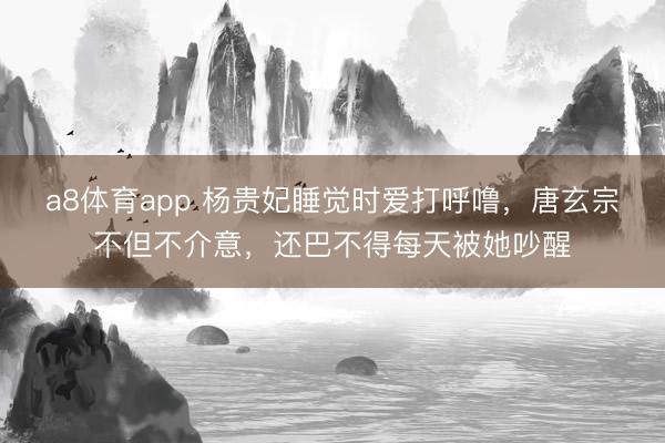 a8体育app 杨贵妃睡觉时爱打呼噜，唐玄宗不但不介意，还巴不得每天被她吵醒