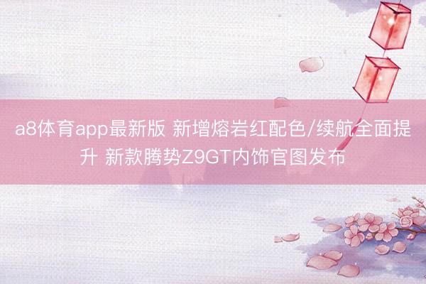 a8体育app最新版 新增熔岩红配色/续航全面提升 新款腾势Z9GT内饰官图发布