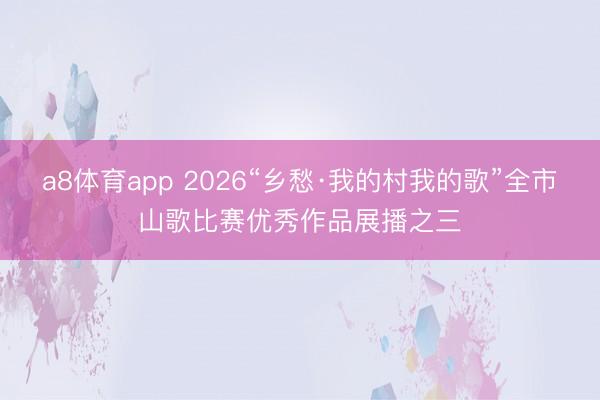 a8体育app 2026“乡愁·我的村我的歌”全市山歌比赛优秀作品展播之三