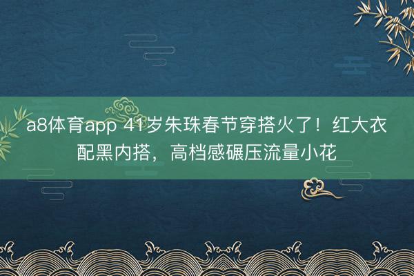 a8体育app 41岁朱珠春节穿搭火了!红大衣配黑内搭,高档感碾压流量小花