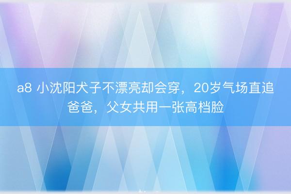 a8 小沈阳犬子不漂亮却会穿,20岁气场直追爸爸,父女共用一张高档脸