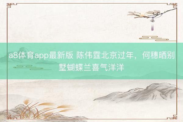 a8体育app最新版 陈伟霆北京过年，何穗晒别墅蝴蝶兰喜气洋洋