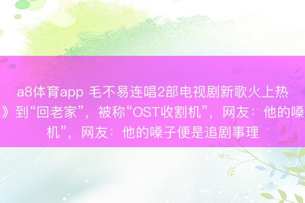 a8体育app 毛不易连唱2部电视剧新歌火上热搜！从《我的你》到“回老家”，被称“OST收割机”，网友：他的嗓子便是追剧事理
