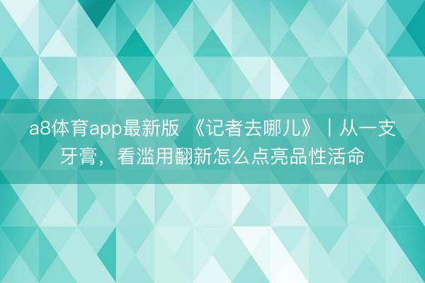a8体育app最新版 《记者去哪儿》|从一支牙膏,看滥用翻新怎么点亮品性活命