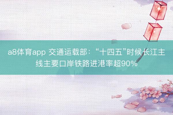 a8体育app 交通运载部：“十四五”时候长江主线主要口岸铁路进港率超90%
