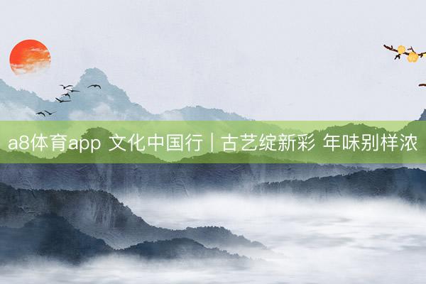 a8体育app 文化中国行 | 古艺绽新彩 年味别样浓
