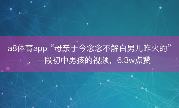a8体育app “母亲于今念念不解白男儿咋火的”，一段初中男孩的视频，6.3w点赞