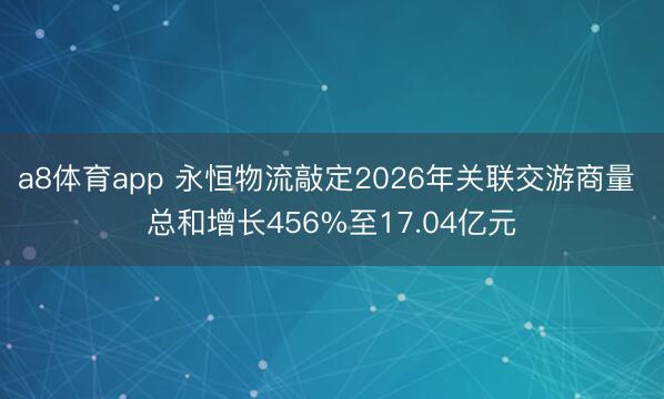 a8体育app 永恒物流敲定2026年关联交游商量 总和增长456%至17.04亿元