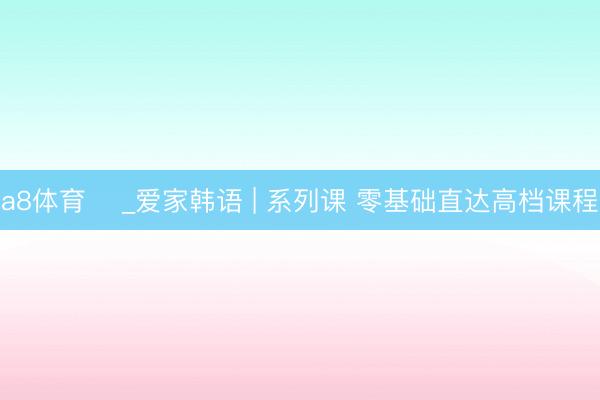a8体育 ღ_爱家韩语 | 系列课 零基础直达高档课程