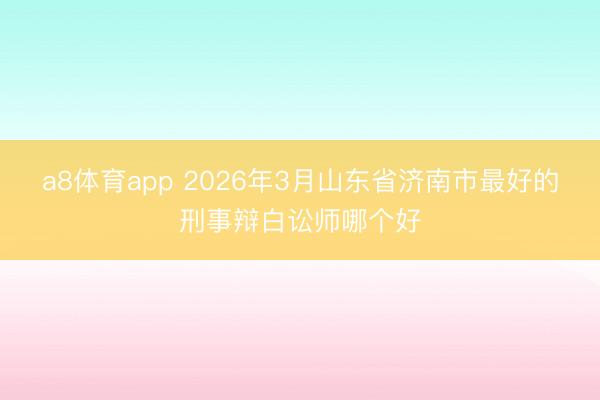 a8体育app 2026年3月山东省济南市最好的刑事辩白讼师哪个好