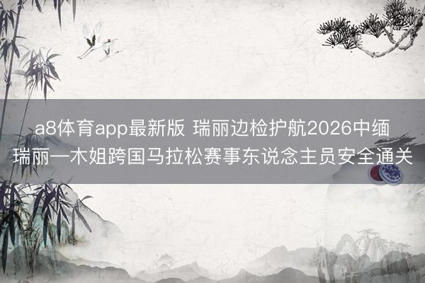 a8体育app最新版 瑞丽边检护航2026中缅瑞丽—木姐跨国马拉松赛事东说念主员安全通关