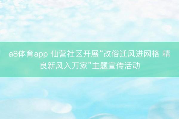 a8体育app 仙营社区开展“改俗迁风进网格 精良新风入万家”主题宣传活动