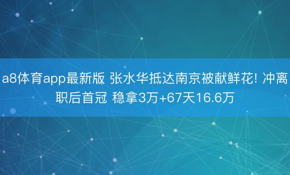 a8体育app最新版 张水华抵达南京被献鲜花! 冲离职后首冠 稳拿3万+67天16.6万
