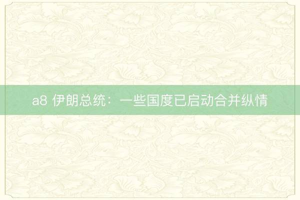 a8 伊朗总统:一些国度已启动合并纵情