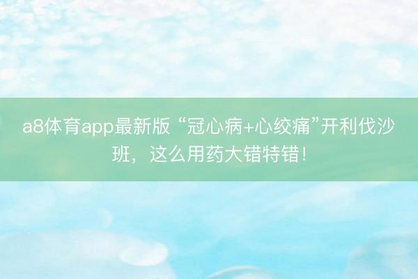 a8体育app最新版 “冠心病+心绞痛”开利伐沙班，这么用药大错特错！