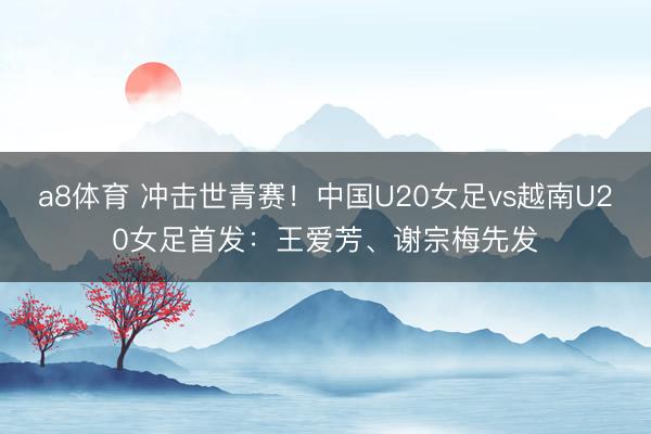 a8体育 冲击世青赛！中国U20女足vs越南U20女足首发：王爱芳、谢宗梅先发