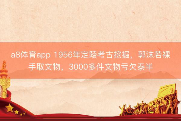a8体育app 1956年定陵考古挖掘，郭沫若裸手取文物，3000多件文物亏欠泰半