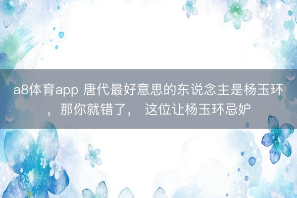 a8体育app 唐代最好意思的东说念主是杨玉环，那你就错了， 这位让杨玉环忌妒