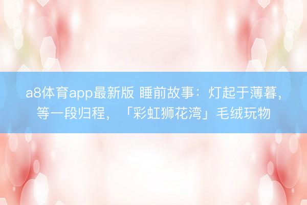 a8体育app最新版 睡前故事:灯起于薄暮,等一段归程,「彩虹狮花湾」毛绒玩物