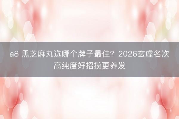 a8 黑芝麻丸选哪个牌子最佳?2026玄虚名次高纯度好招揽更养发