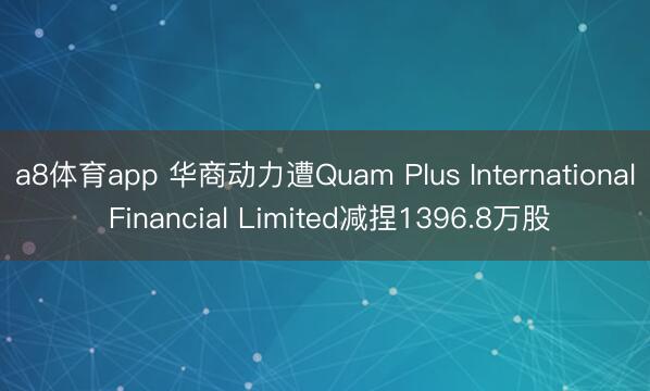 a8体育app 华商动力遭Quam Plus International Financial Limited减捏1396.8万股