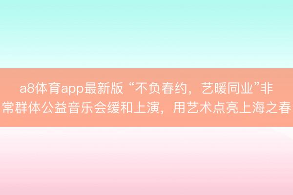 a8体育app最新版 “不负春约，艺暖同业”非常群体公益音乐会缓和上演，用艺术点亮上海之春