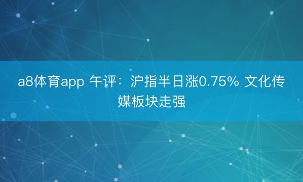 a8体育app 午评：沪指半日涨0.75% 文化传媒板块走强