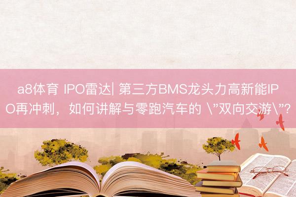 a8体育 IPO雷达| 第三方BMS龙头力高新能IPO再冲刺,如何讲解与零跑汽车的