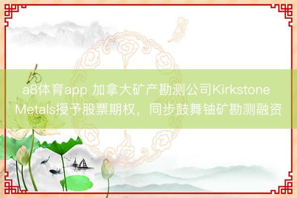 a8体育app 加拿大矿产勘测公司Kirkstone Metals授予股票期权，同步鼓舞铀矿勘测融资