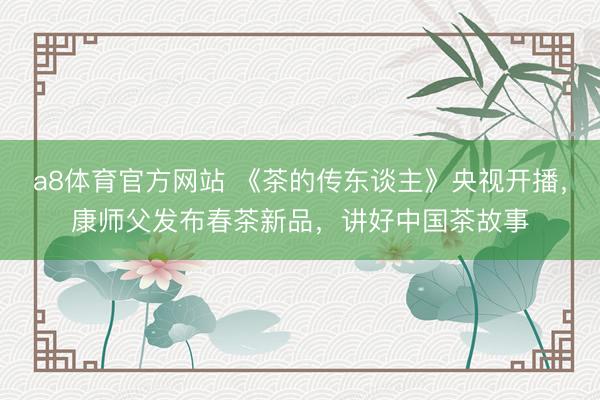 a8体育官方网站 《茶的传东谈主》央视开播,康师父发布春茶新品,讲好中国茶故事