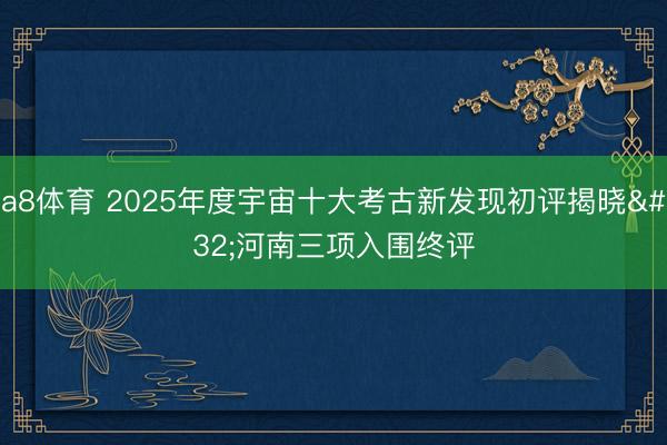 a8体育 2025年度宇宙十大考古新发现初评揭晓 河南三项入围终评
