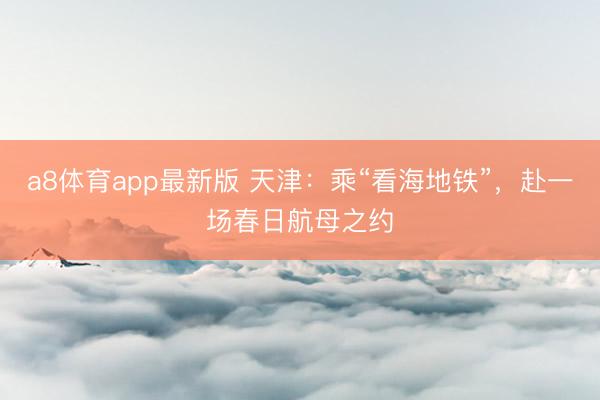 a8体育app最新版 天津:乘“看海地铁”,赴一场春日航母之约