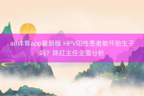a8体育app最新版 HPV阳性患者能怀胎生子吗？陈红主任全面分析