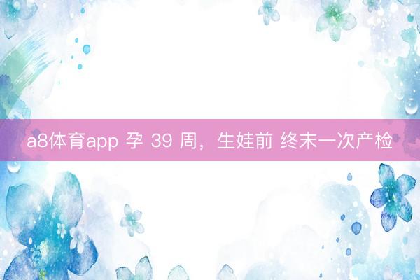a8体育app 孕 39 周，生娃前 终末一次产检
